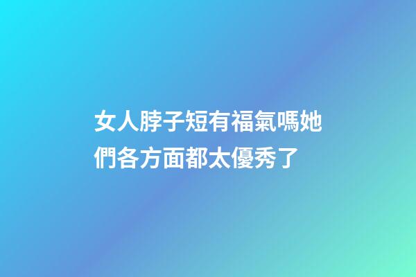 女人脖子短有福氣嗎?她們各方面都太優秀了