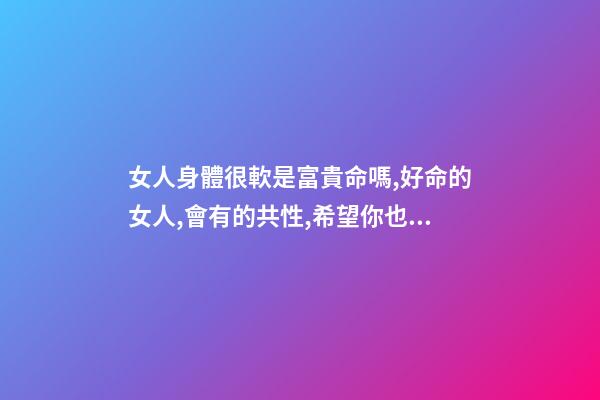 女人身體很軟是富貴命嗎,好命的女人,會有的共性,希望你也有-第1張-觀點-玄機派