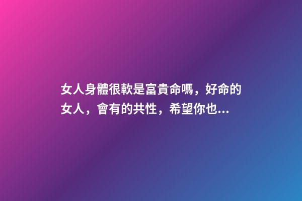 女人身體很軟是富貴命嗎，好命的女人，會有的共性，希望你也有-第1張-觀點-玄機派