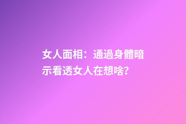 女人面相：通過身體暗示看透女人在想啥？