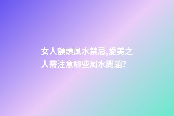 女人額頭風水禁忌,愛美之人需注意哪些風水問題？