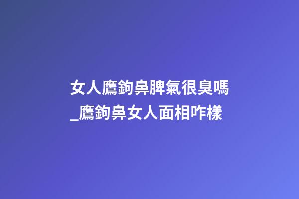女人鷹鉤鼻脾氣很臭嗎_鷹鉤鼻女人面相咋樣