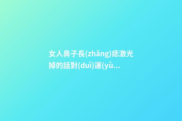 女人鼻子長(zhǎng)痣激光掉的話對(duì)運(yùn)勢(shì)有沒(méi)有什么影響