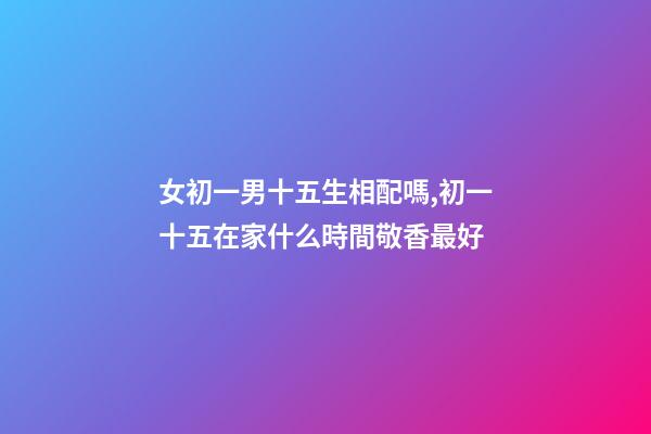 女初一男十五生相配嗎,初一十五在家什么時間敬香最好-第1張-觀點-玄機派