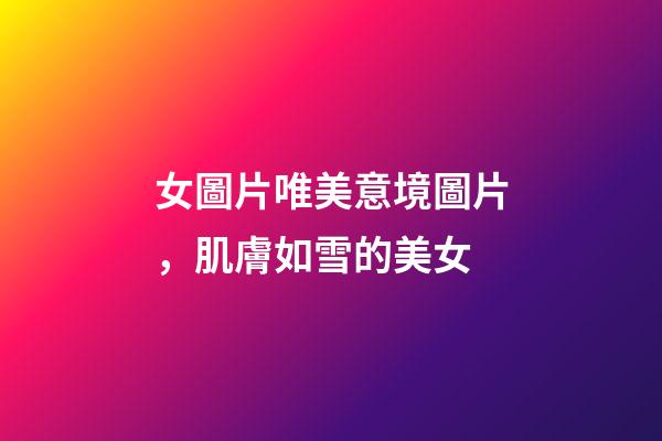 女圖片唯美意境圖片，肌膚如雪的美女-第1張-觀點-玄機派