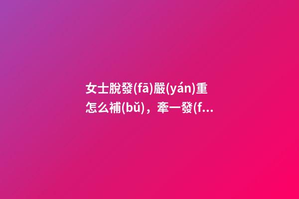 女士脫發(fā)嚴(yán)重怎么補(bǔ)，牽一發(fā)動全身!脫發(fā)別小視!老中醫(yī)治女性脫發(fā)-第1張-觀點-玄機(jī)派