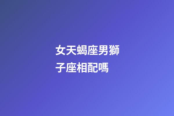 女天蝎座男獅子座相配嗎-第1張-星座運勢-玄機派