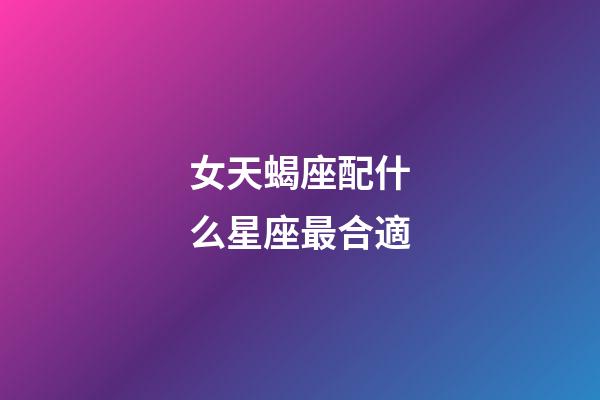 女天蝎座配什么星座最合適-第1張-星座運勢-玄機派