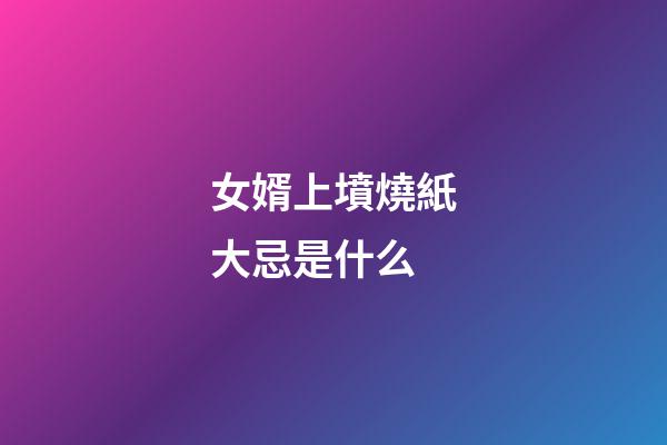 女婿上墳燒紙大忌是什么