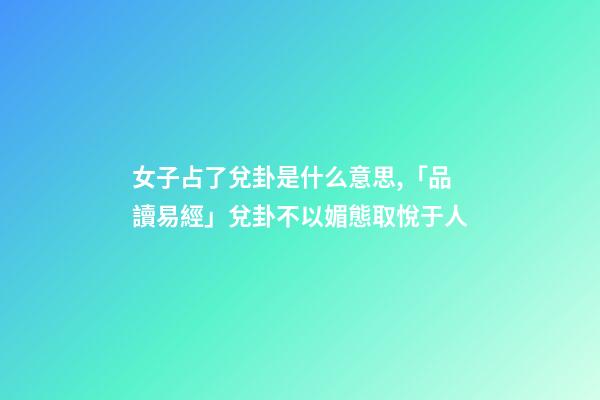 女子占了兌卦是什么意思,「品讀易經」兌卦(下兌上兌)不以媚態取悅于人-第1張-觀點-玄機派