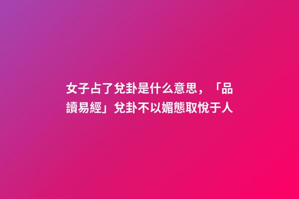 女子占了兌卦是什么意思，「品讀易經」兌卦(下兌上兌)不以媚態取悅于人-第1張-觀點-玄機派