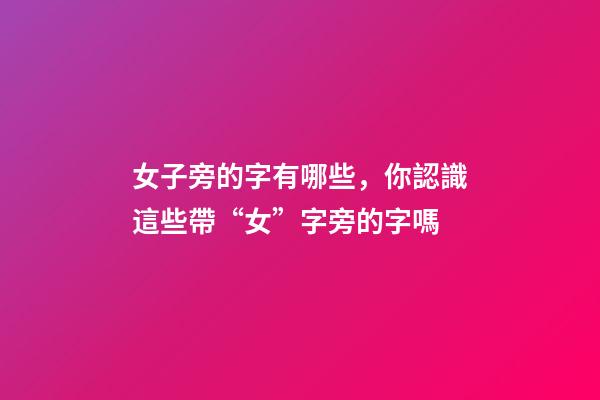 女子旁的字有哪些，你認識這些帶“女”字旁的字嗎-第1張-觀點-玄機派