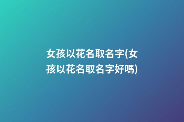 女孩以花名取名字(女孩以花名取名字好嗎)