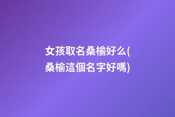 女孩取名桑榆好么(桑榆這個名字好嗎)