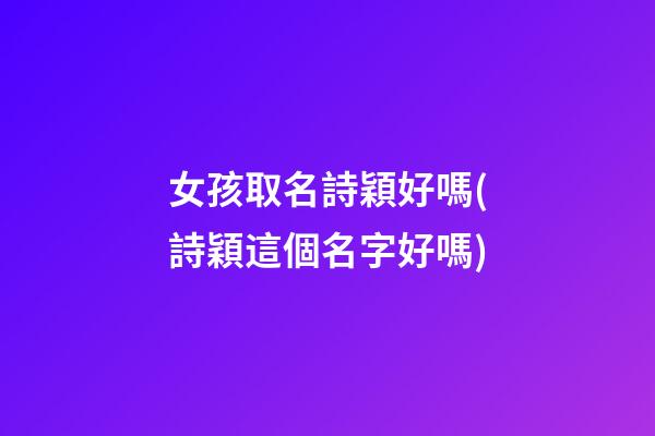 女孩取名詩穎好嗎(詩穎這個名字好嗎)