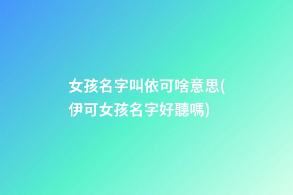 女孩名字叫依可啥意思(伊可女孩名字好聽嗎)