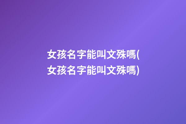 女孩名字能叫文殊嗎(女孩名字能叫文殊嗎)