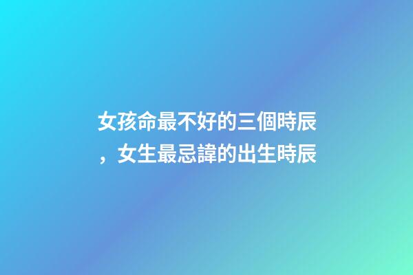 女孩命最不好的三個時辰，女生最忌諱的出生時辰