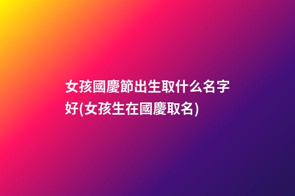女孩國慶節出生取什么名字好(女孩生在國慶取名)