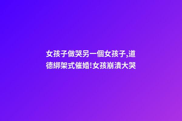 女孩子做哭另一個女孩子,道德綁架式催婚!女孩崩潰大哭-第1張-觀點-玄機派