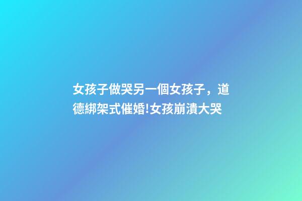女孩子做哭另一個女孩子，道德綁架式催婚!女孩崩潰大哭-第1張-觀點-玄機派