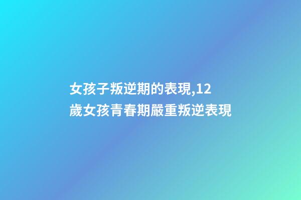 女孩子叛逆期的表現,12歲女孩青春期嚴重叛逆表現-第1張-觀點-玄機派