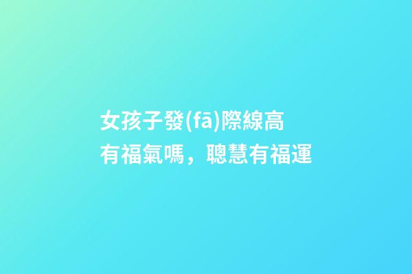 女孩子發(fā)際線高有福氣嗎，聰慧有福運