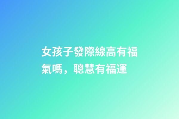 女孩子發際線高有福氣嗎，聰慧有福運