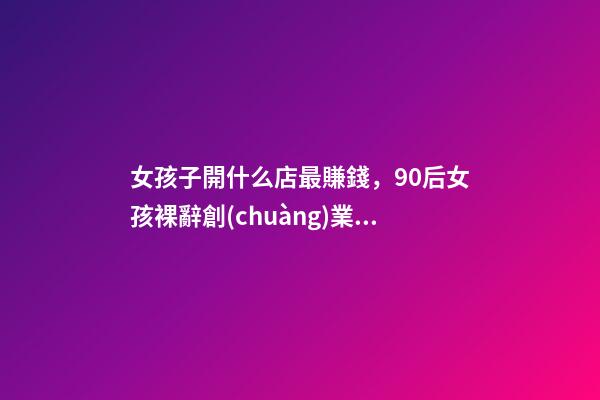 女孩子開什么店最賺錢，90后女孩裸辭創(chuàng)業(yè)月入5w-第1張-觀點-玄機(jī)派
