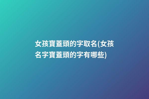 女孩寶蓋頭的字取名(女孩名字寶蓋頭的字有哪些)