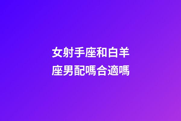 女射手座和白羊座男配嗎合適嗎-第1張-星座運勢-玄機派