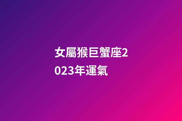 女屬猴巨蟹座2023年運氣-第1張-星座運勢-玄機派