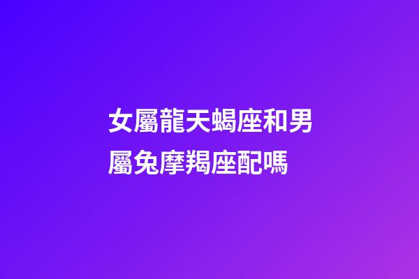 女屬龍天蝎座和男屬兔摩羯座配嗎-第1張-星座運勢-玄機派