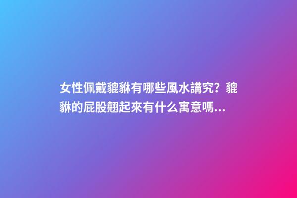 女性佩戴貔貅有哪些風水講究？貔貅的屁股翹起來有什么寓意嗎？