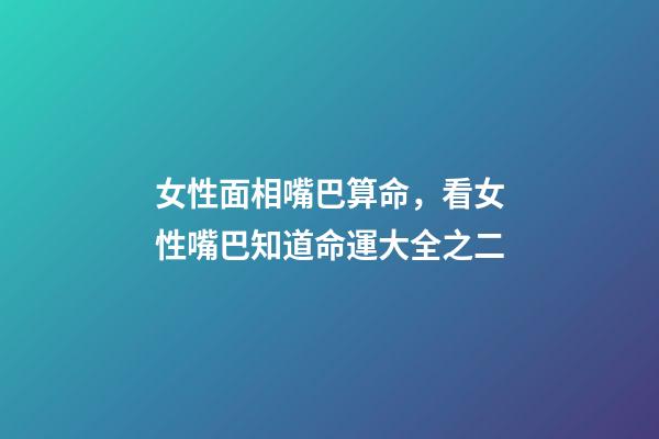 女性面相嘴巴算命，看女性嘴巴知道命運大全之二