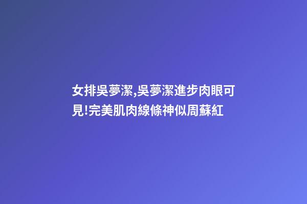 女排吳夢潔,吳夢潔進步肉眼可見!完美肌肉線條神似周蘇紅-第1張-觀點-玄機派