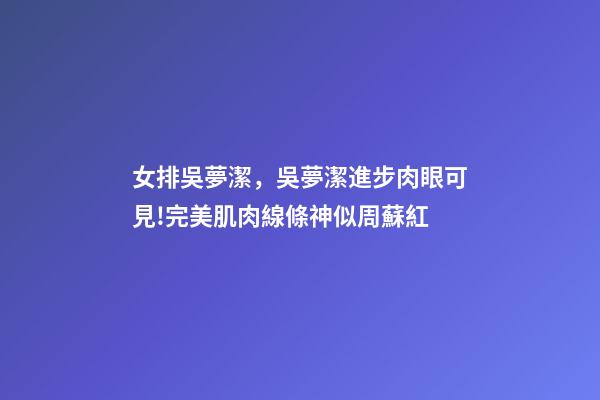 女排吳夢潔，吳夢潔進步肉眼可見!完美肌肉線條神似周蘇紅-第1張-觀點-玄機派