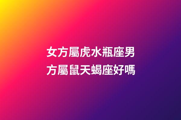 女方屬虎水瓶座男方屬鼠天蝎座好嗎