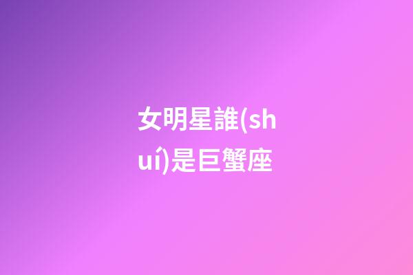 女明星誰(shuí)是巨蟹座-第1張-星座運(yùn)勢(shì)-玄機(jī)派
