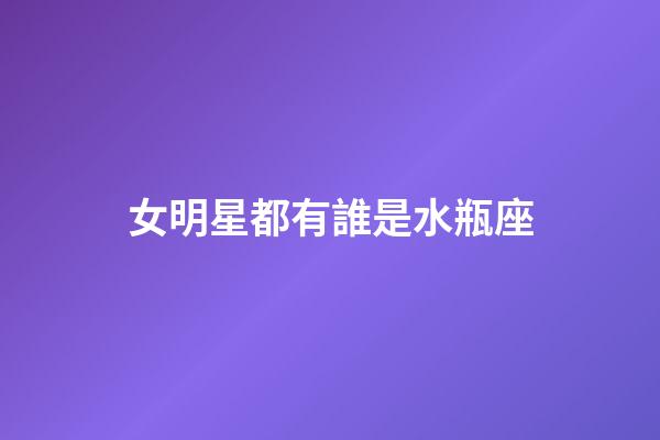 女明星都有誰是水瓶座-第1張-星座運勢-玄機派