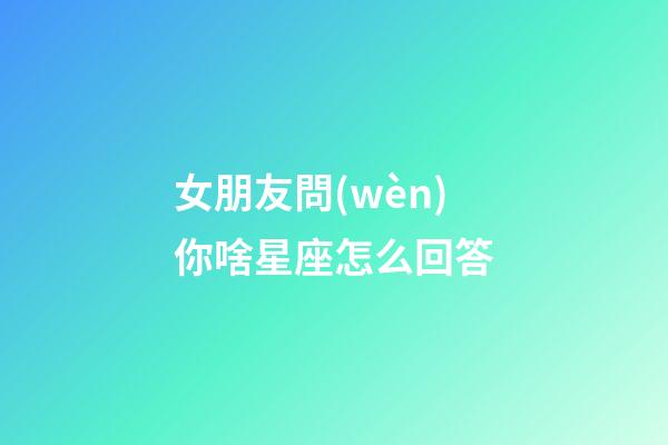 女朋友問(wèn)你啥星座怎么回答-第1張-星座運(yùn)勢(shì)-玄機(jī)派