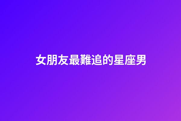 女朋友最難追的星座男-第1張-星座運勢-玄機派