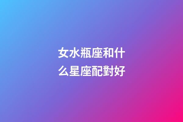 女水瓶座和什么星座配對好-第1張-星座運勢-玄機派