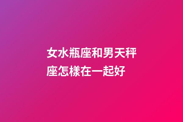 女水瓶座和男天秤座怎樣在一起好-第1張-星座運勢-玄機派