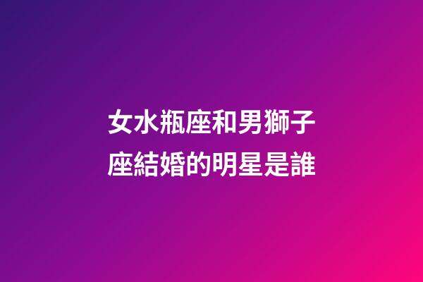 女水瓶座和男獅子座結婚的明星是誰-第1張-星座運勢-玄機派