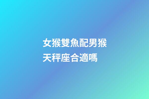 女猴雙魚配男猴天秤座合適嗎-第1張-星座運勢-玄機派