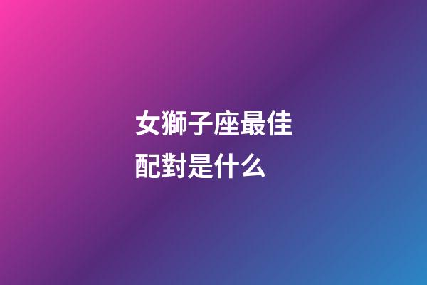 女獅子座最佳配對是什么-第1張-星座運勢-玄機派