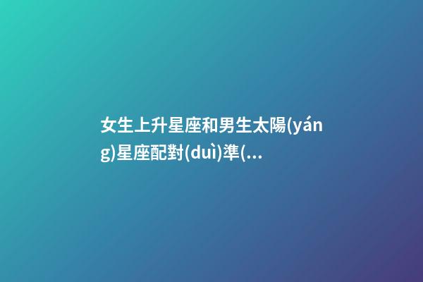 女生上升星座和男生太陽(yáng)星座配對(duì)準(zhǔn)嗎-第1張-星座運(yùn)勢(shì)-玄機(jī)派