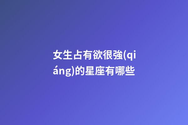 女生占有欲很強(qiáng)的星座有哪些-第1張-星座運(yùn)勢-玄機(jī)派