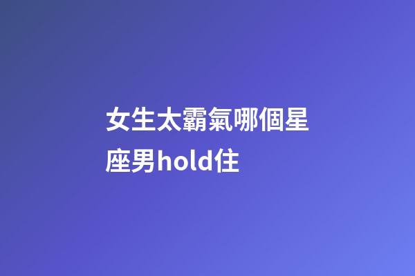 女生太霸氣哪個星座男hold住-第1張-星座運勢-玄機派
